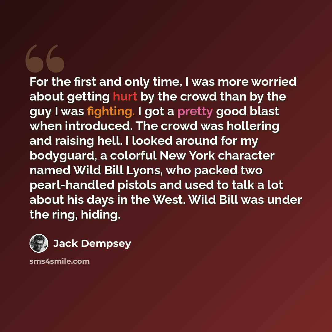 “For the first and only time, I was more worried about getting hurt by the crowd than by the guy I was fighting. I got a pretty good blast when introduced. The crowd was hollering and raising hell. I looked around for my bodyguard, a colorful New York character named Wild Bill Lyons, who packed two…” quote by Jack Dempsey