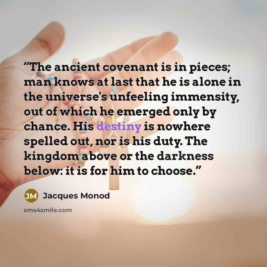 “The ancient covenant is in pieces; man knows at last that he is alone in the universe's unfeeling immensity, out of which he emerged only by chance. His destiny is nowhere spelled out, nor is his duty. The kingdom above or the darkness below: it is for him to choose.” quote by Jacques Monod