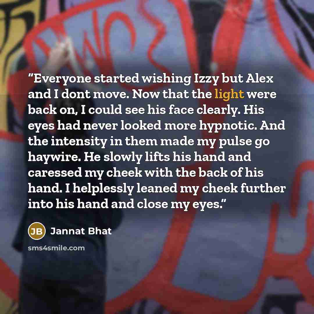 “Everyone started wishing Izzy but Alex and I dont move. Now that the light were back on, I could see his face clearly. His eyes had never looked more hypnotic. And the intensity in them made my pulse go haywire. He slowly lifts his hand and caressed my cheek with the back of his hand. I helplessly…” quote by Jannat Bhat