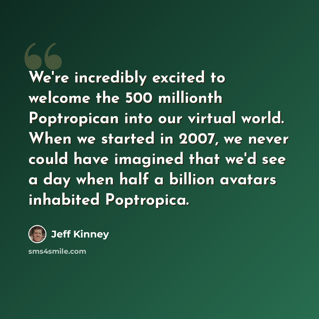 “We're incredibly excited to welcome the 500 millionth Poptropican into our virtual world. When we started in 2007, we never could have imagined that we'd see a day when half a billion avatars inhabited Poptropica.” quote by Jeff Kinney