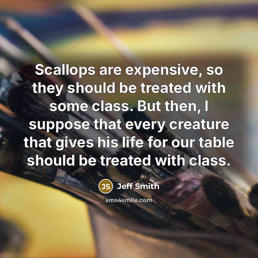 “Scallops are expensive, so they should be treated with some class. But then, I suppose that every creature that gives his life for our table should be treated with class.” quote by Jeff Smith