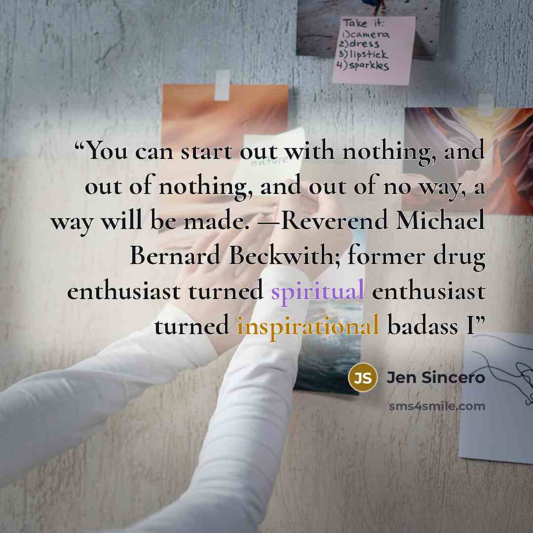 “You can start out with nothing, and out of nothing, and out of no way, a way will be made. —Reverend Michael Bernard Beckwith; former drug enthusiast turned spiritual enthusiast turned inspirational badass I” quote by Jen Sincero