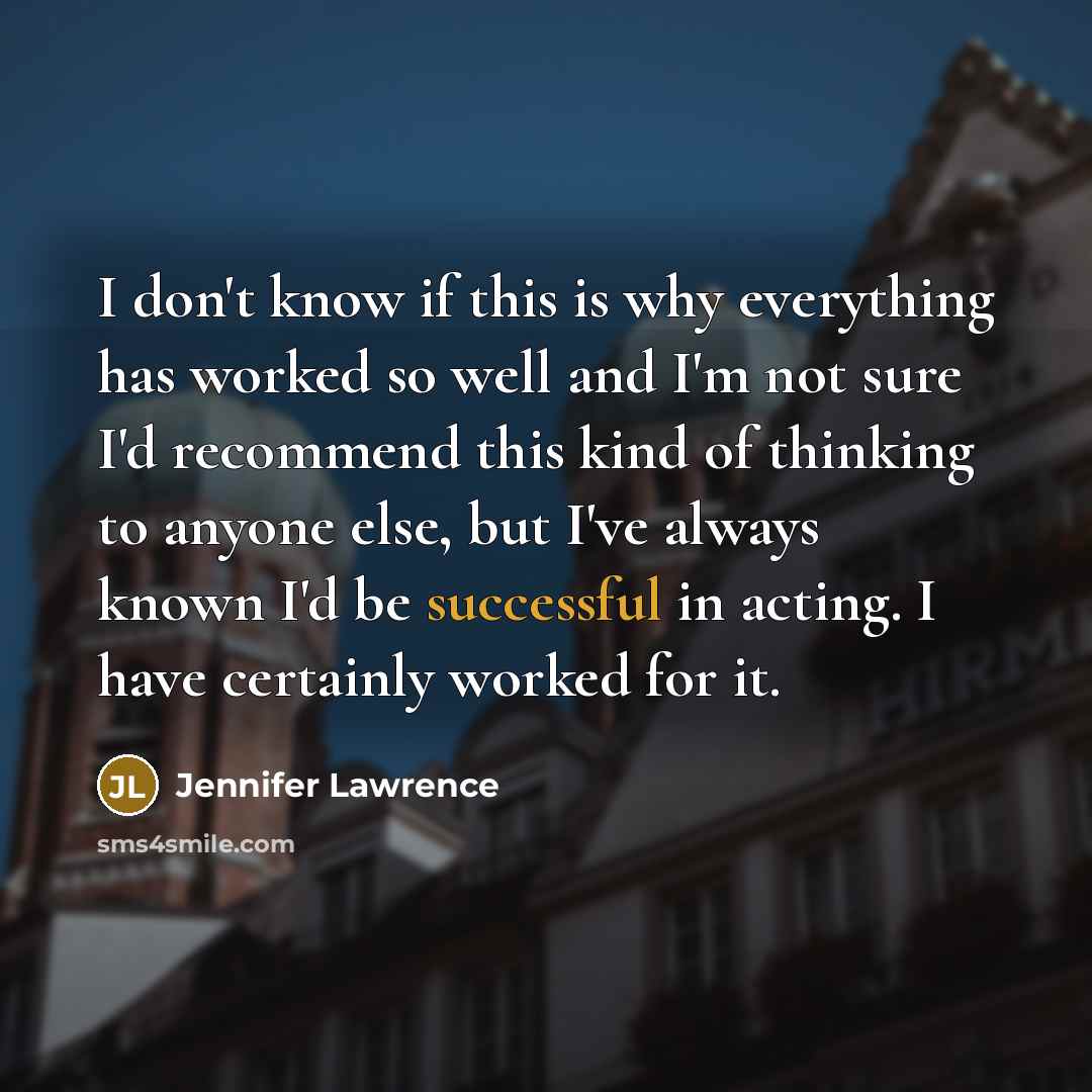 “I don't know if this is why everything has worked so well and I'm not sure I'd recommend this kind of thinking to anyone else, but I've always known I'd be successful in acting. I have certainly worked for it.” quote by Jennifer Lawrence