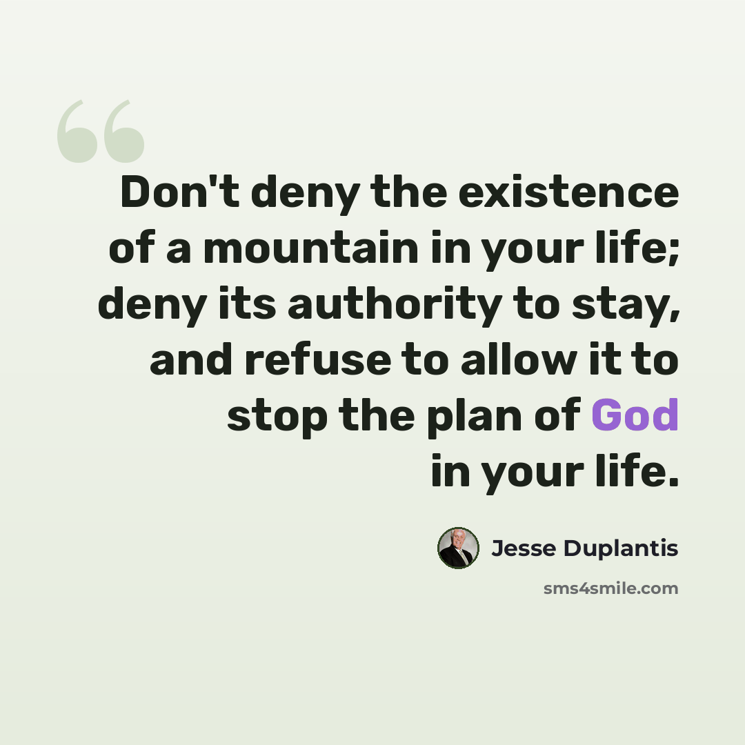 “Don't deny the existence of a mountain in your life; deny its authority to stay, and refuse to allow it to stop the plan of God in your life.” quote by Jesse Duplantis