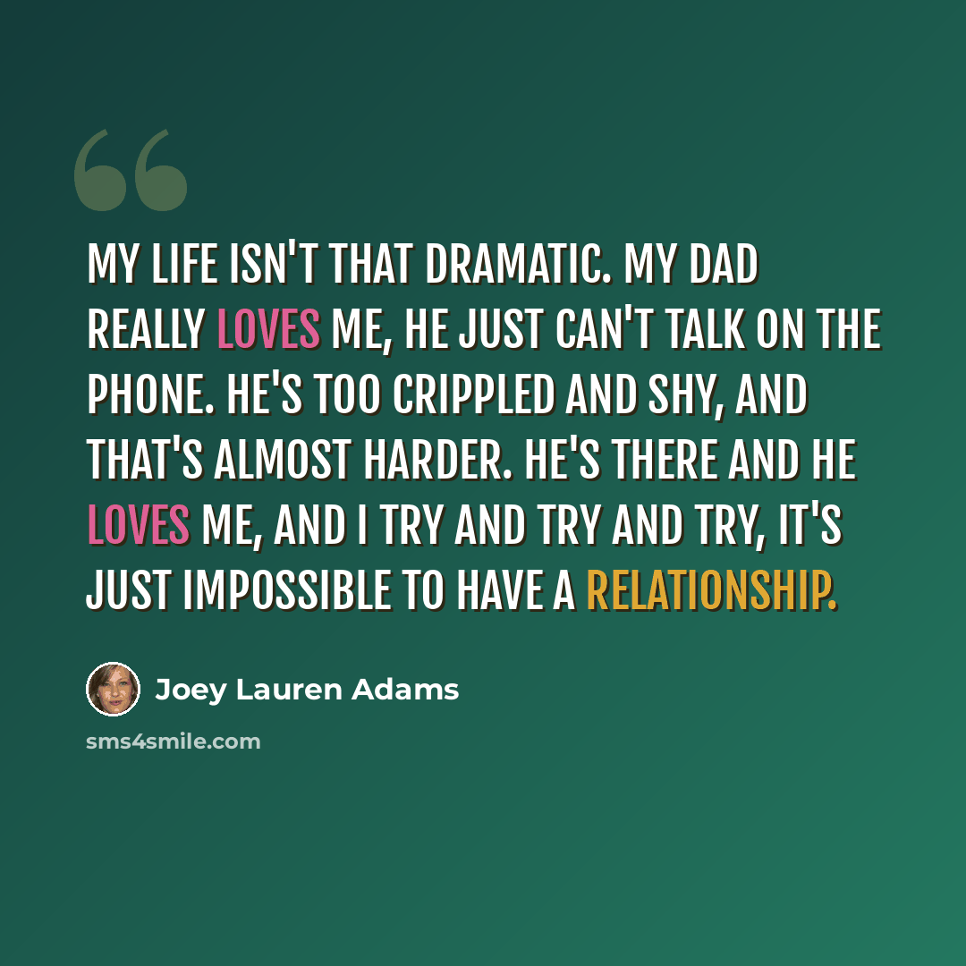 “My life isn't that dramatic. My dad really loves me, he just can't talk on the phone. He's too crippled and shy, and that's almost harder. He's there and he loves me, and I try and try and try, it's just impossible to have a relationship.” quote by Joey Lauren Adams