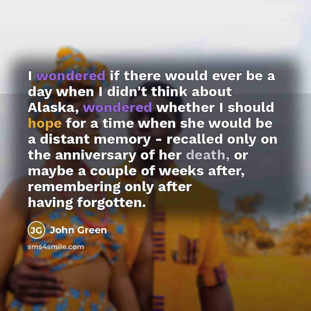 “I wondered if there would ever be a day when I didn't think about Alaska, wondered whether I should hope for a time when she would be a distant memory - recalled only on the anniversary of her death, or maybe a couple of weeks after, remembering only after having forgotten.” quote by John Green