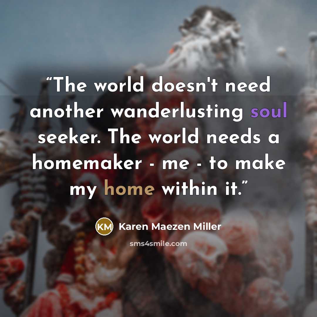 “The world doesn't need another wanderlusting soul seeker. The world needs a homemaker - me - to make my home within it.” quote by Karen Maezen Miller