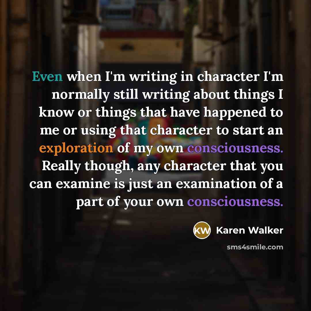 “Even when I'm writing in character I'm normally still writing about things I know or things that have happened to me or using that character to start an exploration of my own consciousness. Really though, any character that you can examine is just an examination of a part of your own consciousness.” quote by Karen Walker