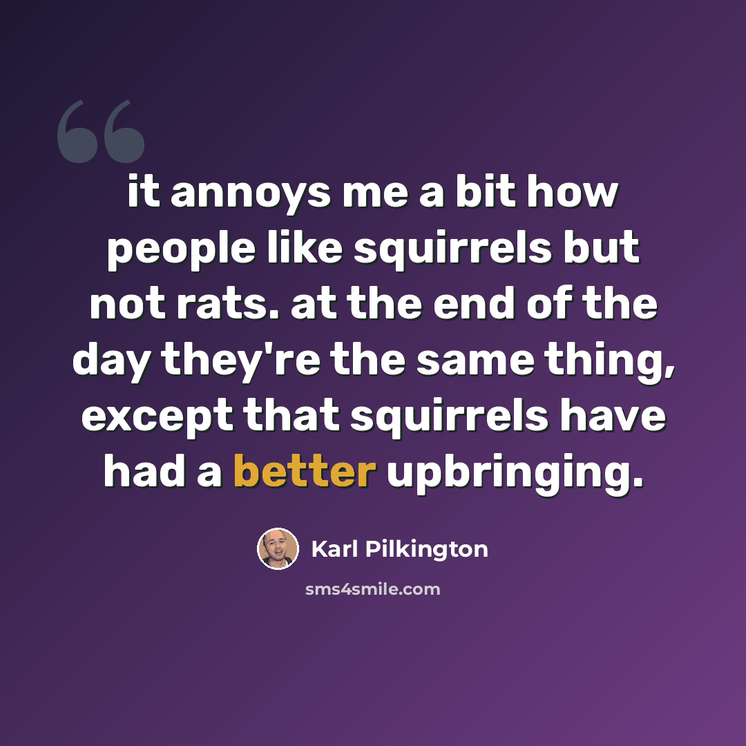 “it annoys me a bit how people like squirrels but not rats. at the end of the day they're the same thing, except that squirrels have had a better upbringing.” quote by Karl Pilkington