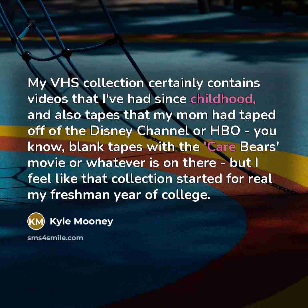 “My VHS collection certainly contains videos that I've had since childhood, and also tapes that my mom had taped off of the Disney Channel or HBO - you know, blank tapes with the 'Care Bears' movie or whatever is on there - but I feel like that collection started for real my freshman year of college.” quote by Kyle Mooney