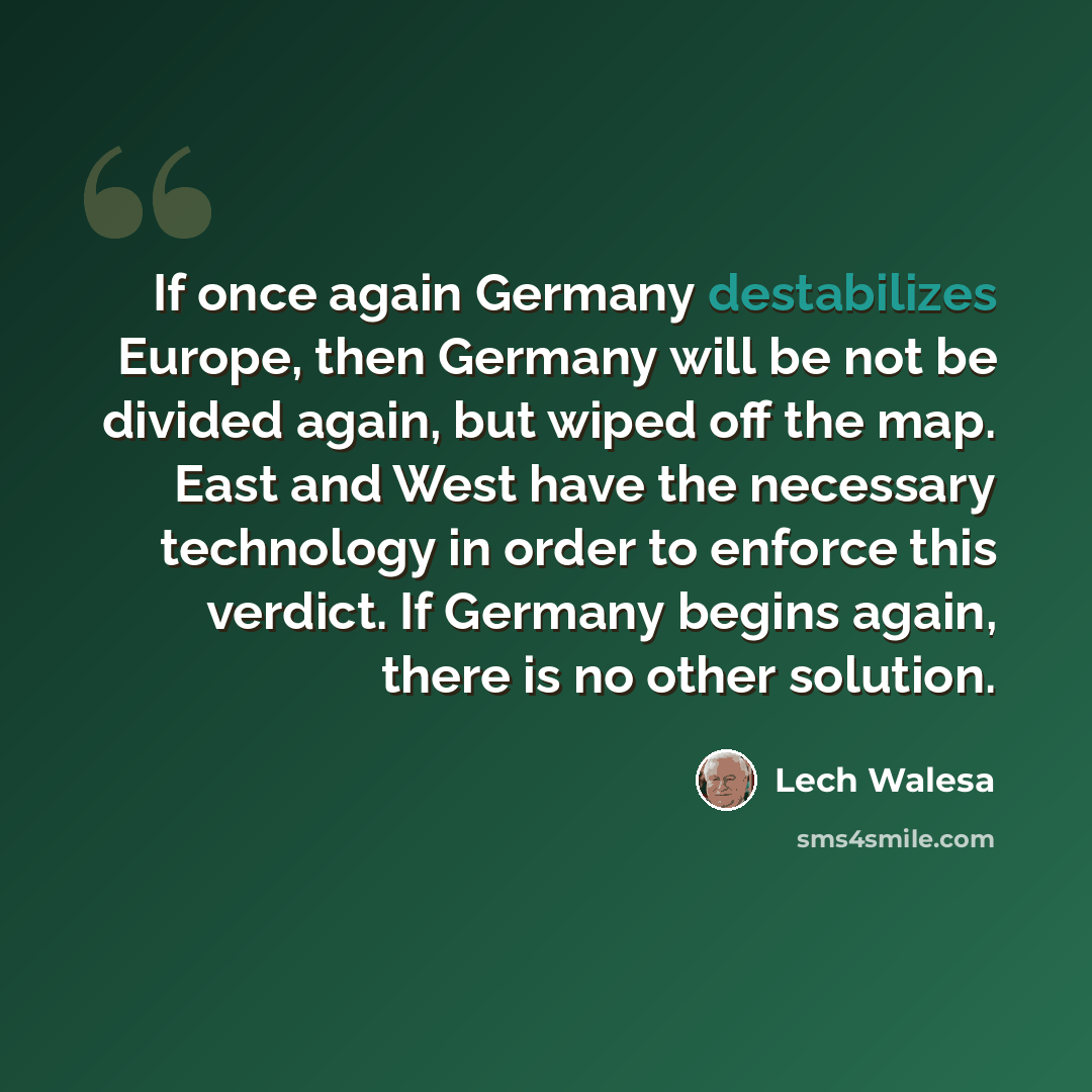 “If once again Germany destabilizes Europe, then Germany will be not be divided again, but wiped off the map. East and West have the necessary technology in order to enforce this verdict. If Germany begins again, there is no other solution.” quote by Lech Walesa