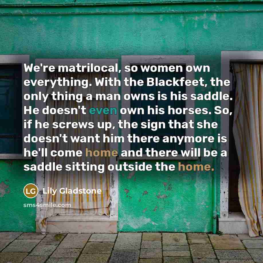 “We're matrilocal, so women own everything. With the Blackfeet, the only thing a man owns is his saddle. He doesn't even own his horses. So, if he screws up, the sign that she doesn't want him there anymore is he'll come home and there will be a saddle sitting outside the home.” quote by Lily Gladstone