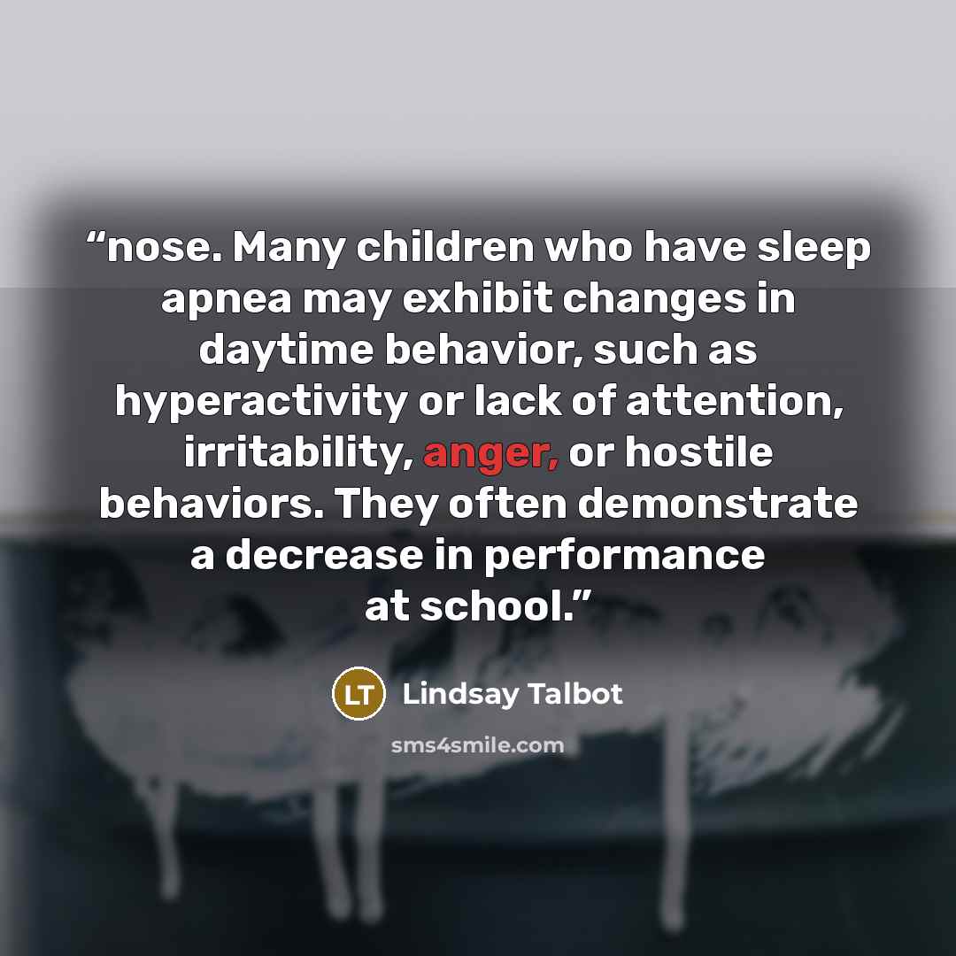 “nose. Many children who have sleep apnea may exhibit changes in daytime behavior, such as hyperactivity or lack of attention, irritability, anger, or hostile behaviors. They often demonstrate a decrease in performance at school.” quote by Lindsay Talbot