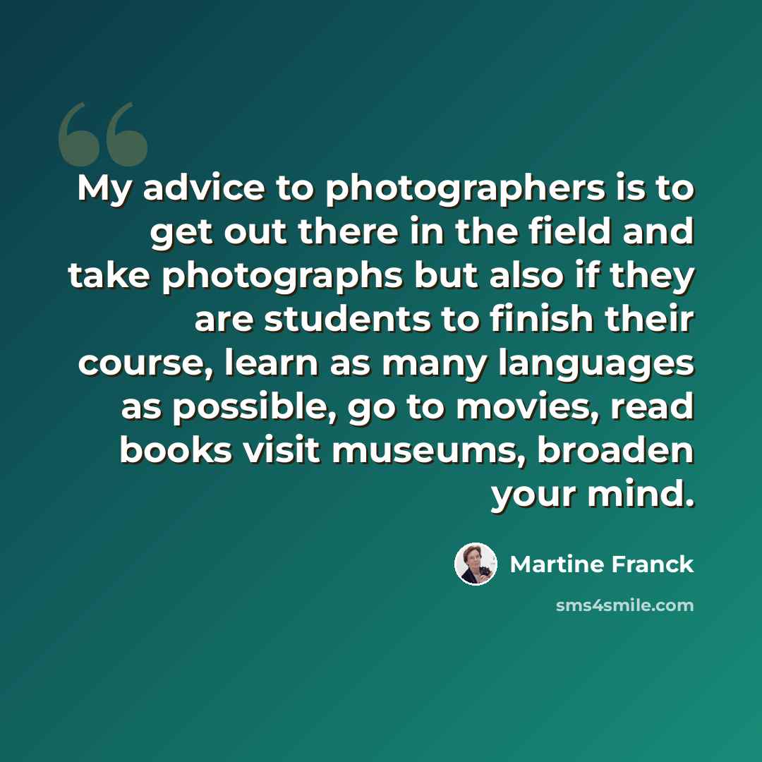 “My advice to photographers is to get out there in the field and take photographs but also if they are students to finish their course, learn as many languages as possible, go to movies, read books visit museums, broaden your mind.” quote by Martine Franck