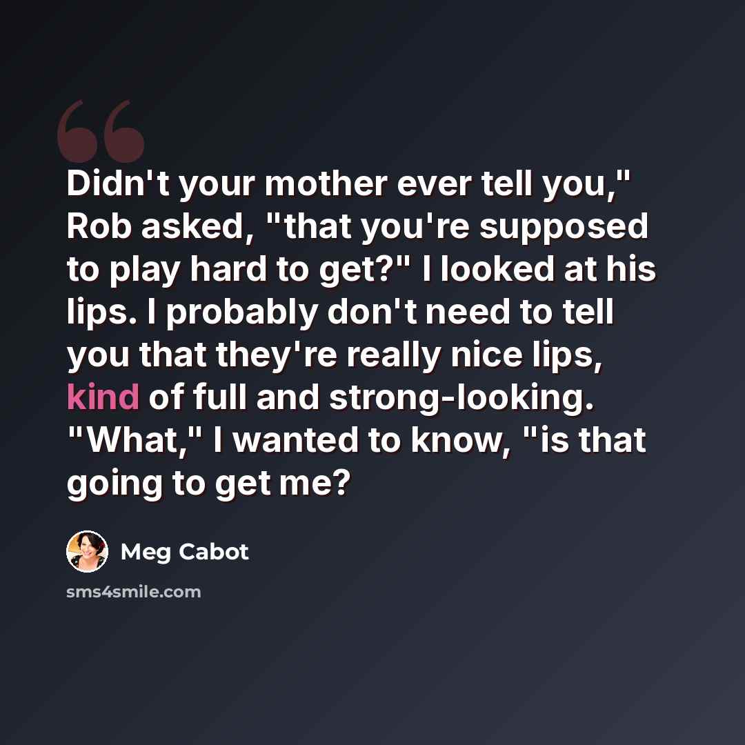 “Didn't your mother ever tell you," Rob asked, "that you're supposed to play hard to get?" I looked at his lips. I probably don't need to tell you that they're really nice lips, kind of full and strong-looking. "What," I wanted to know, "is that going to get me?” quote by Meg Cabot