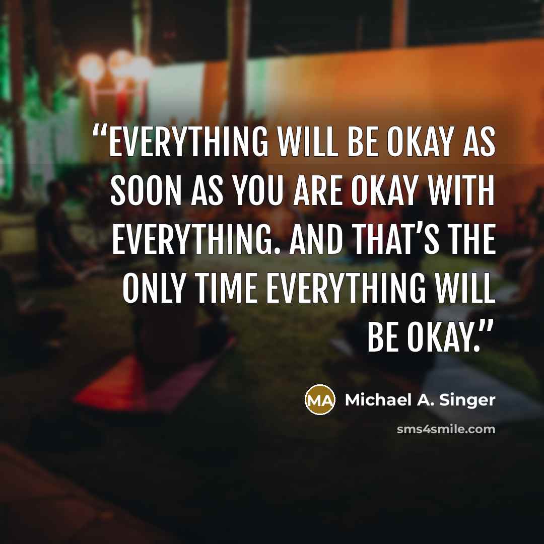 “Everything will be okay as soon as you are okay with everything. And that’s the only time everything will be okay.” quote by Michael A. Singer