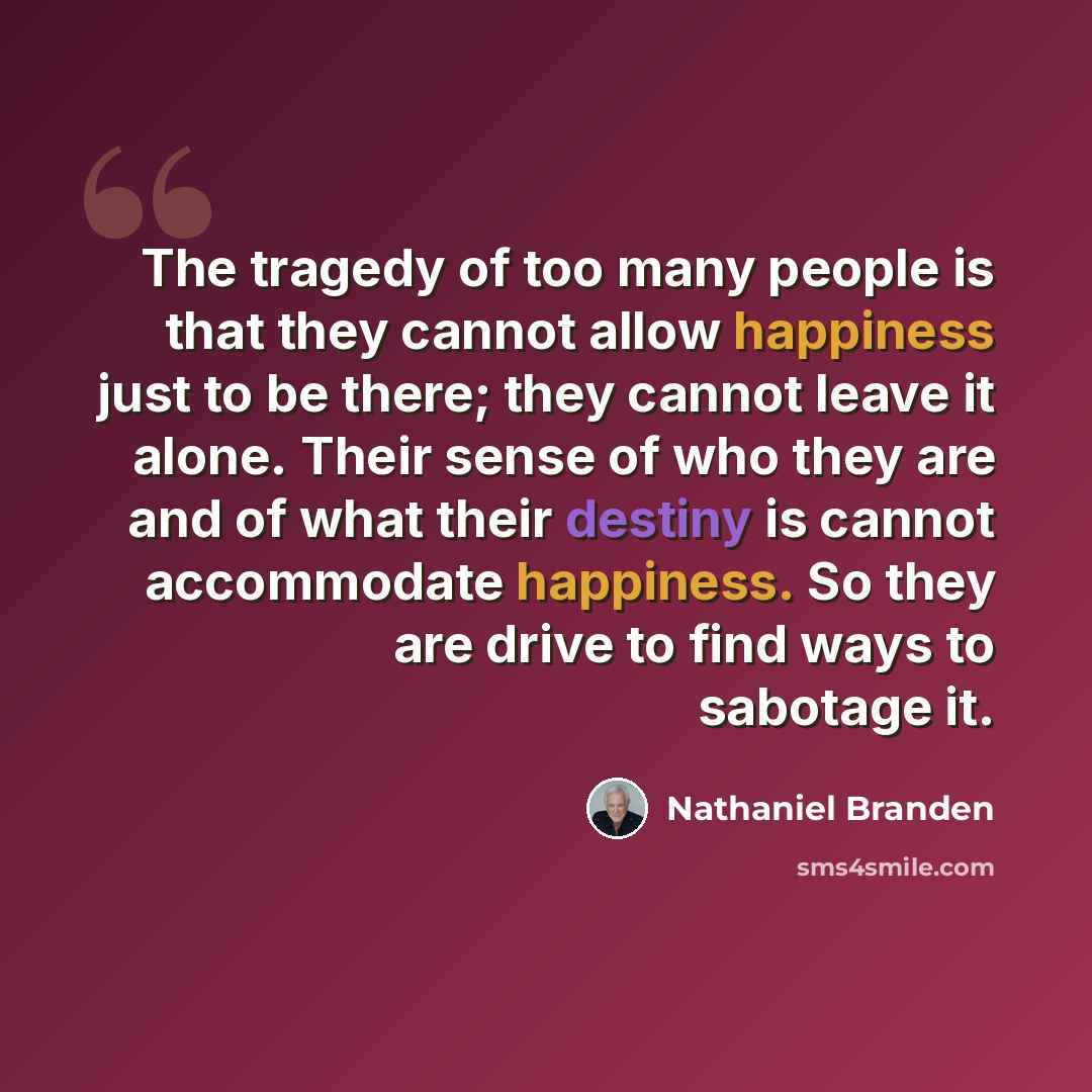 “The tragedy of too many people is that they cannot allow happiness just to be there; they cannot leave it alone. Their sense of who they are and of what their destiny is cannot accommodate happiness. So they are drive to find ways to sabotage it.” quote by Nathaniel Branden