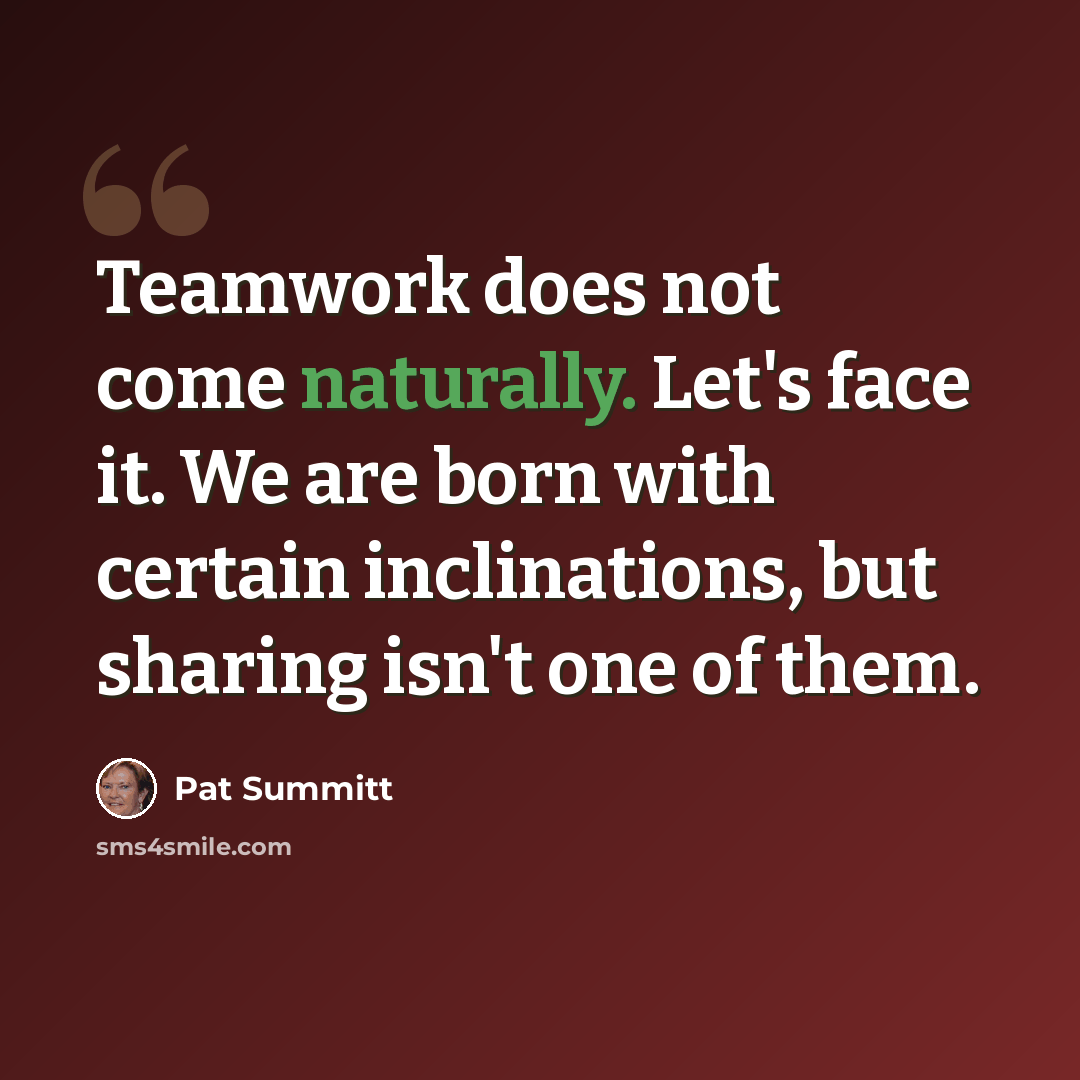 “Teamwork does not come naturally. Let's face it. We are born with certain inclinations, but sharing isn't one of them.” quote by Pat Summitt