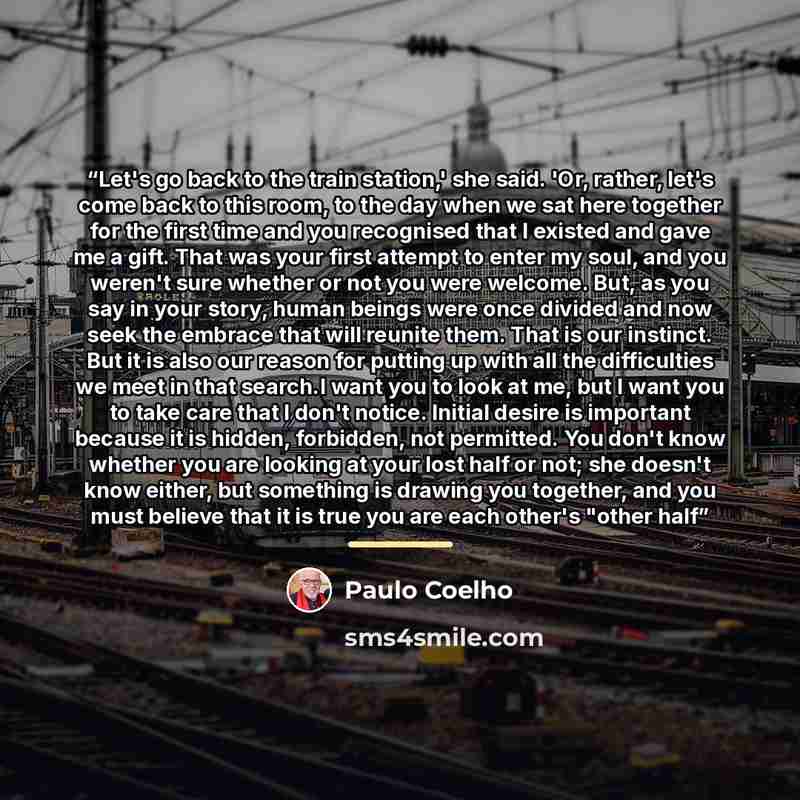 “Let's go back to the train station,' she said. 'Or, rather, let's come back to this room, to the day when we sat here together for the first time and you recognised that I existed and gave me a gift. That was your first attempt to enter my soul, and you weren't sure whether or not you were…” quote by Paulo Coelho
