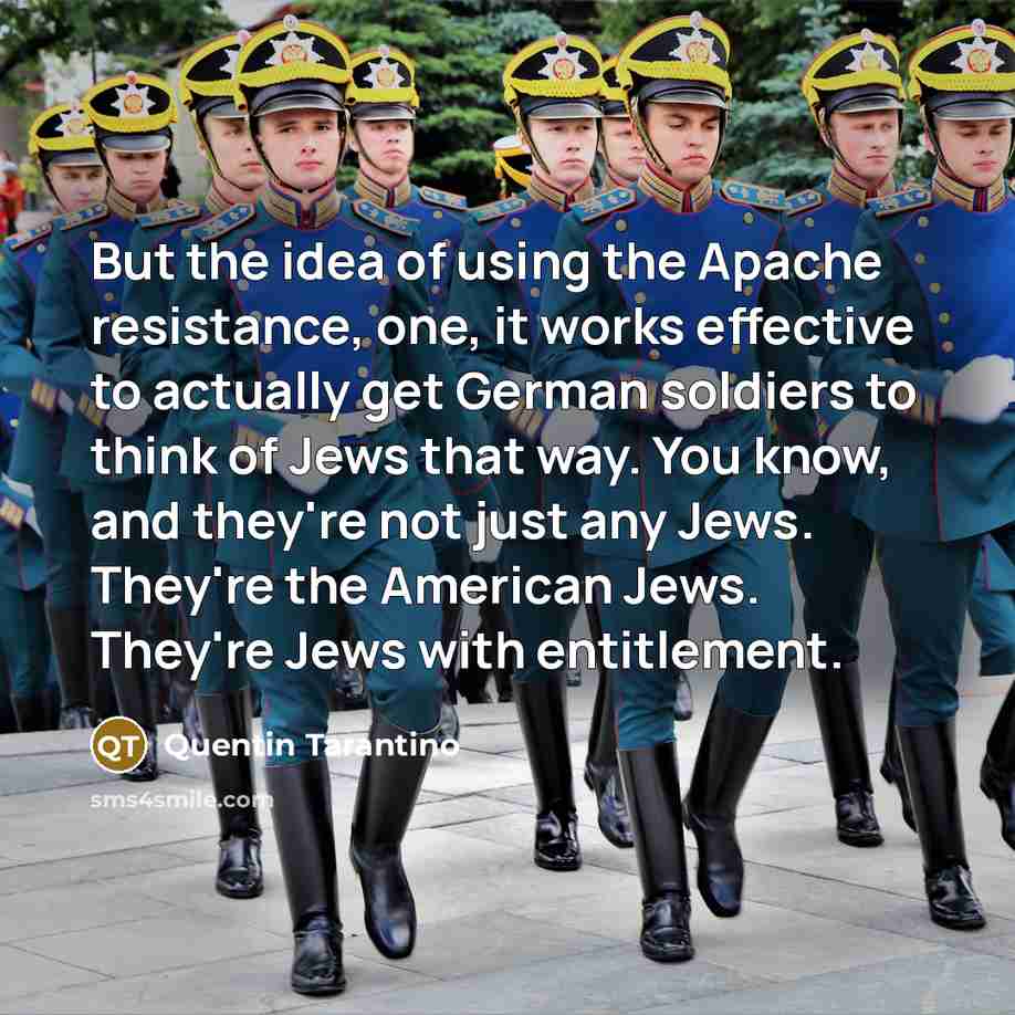 “But the idea of using the Apache resistance, one, it works effective to actually get German soldiers to think of Jews that way. You know, and they're not just any Jews. They're the American Jews. They're Jews with entitlement.” quote by Quentin Tarantino