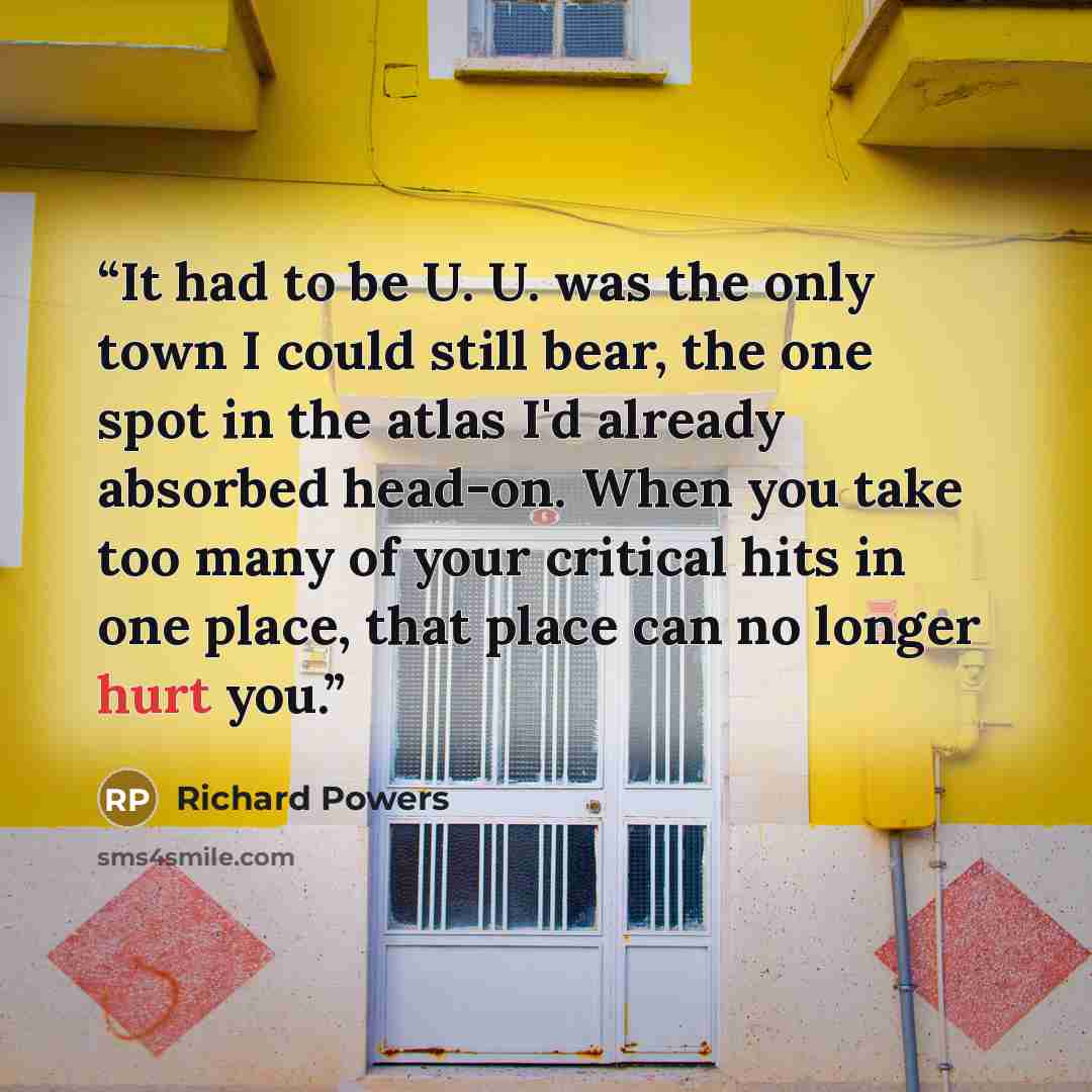 “It had to be U. U. was the only town I could still bear, the one spot in the atlas I'd already absorbed head-on. When you take too many of your critical hits in one place, that place can no longer hurt you.” quote by Richard Powers