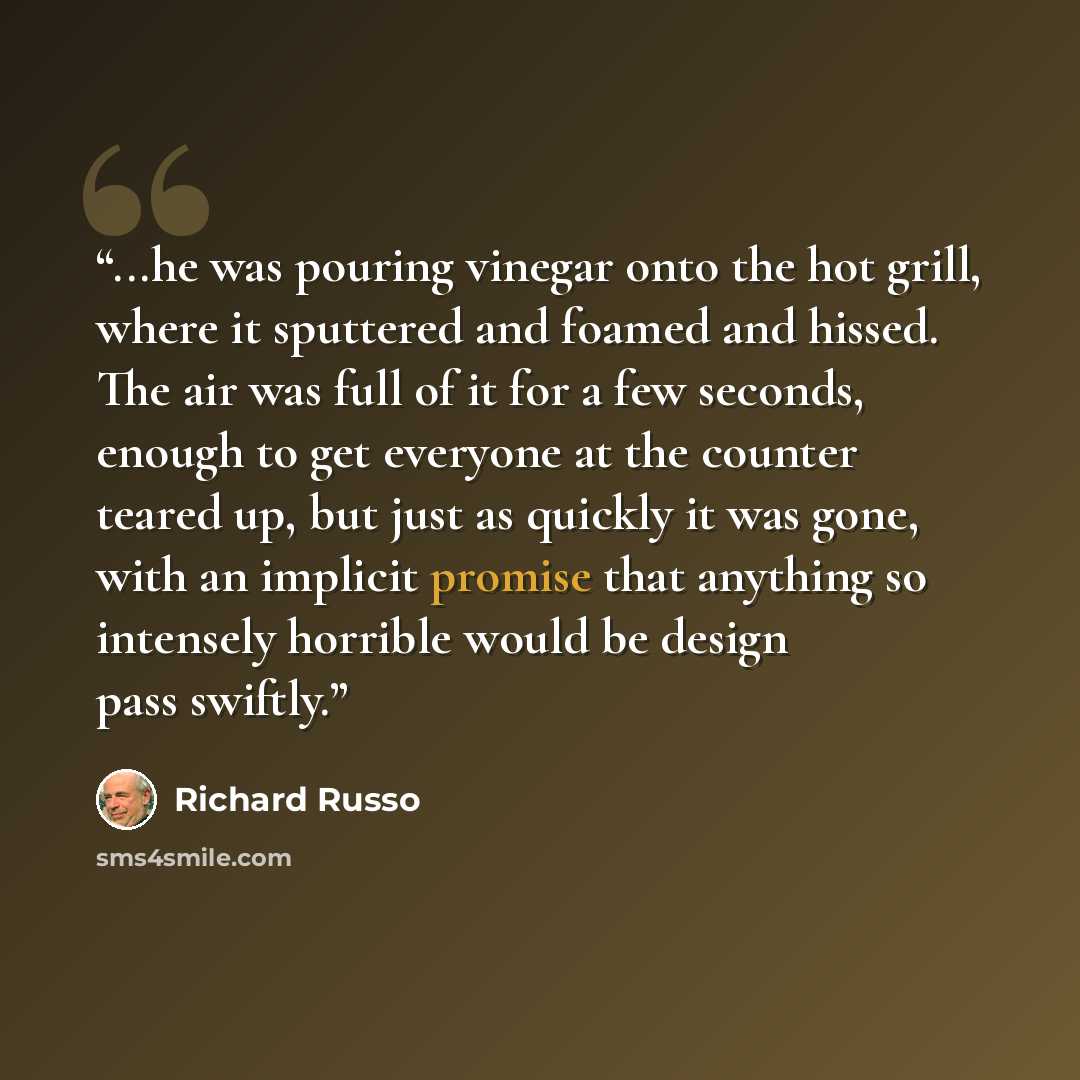 “...he was pouring vinegar onto the hot grill, where it sputtered and foamed and hissed. The air was full of it for a few seconds, enough to get everyone at the counter teared up, but just as quickly it was gone, with an implicit promise that anything so intensely horrible would be design pass…” quote by Richard Russo
