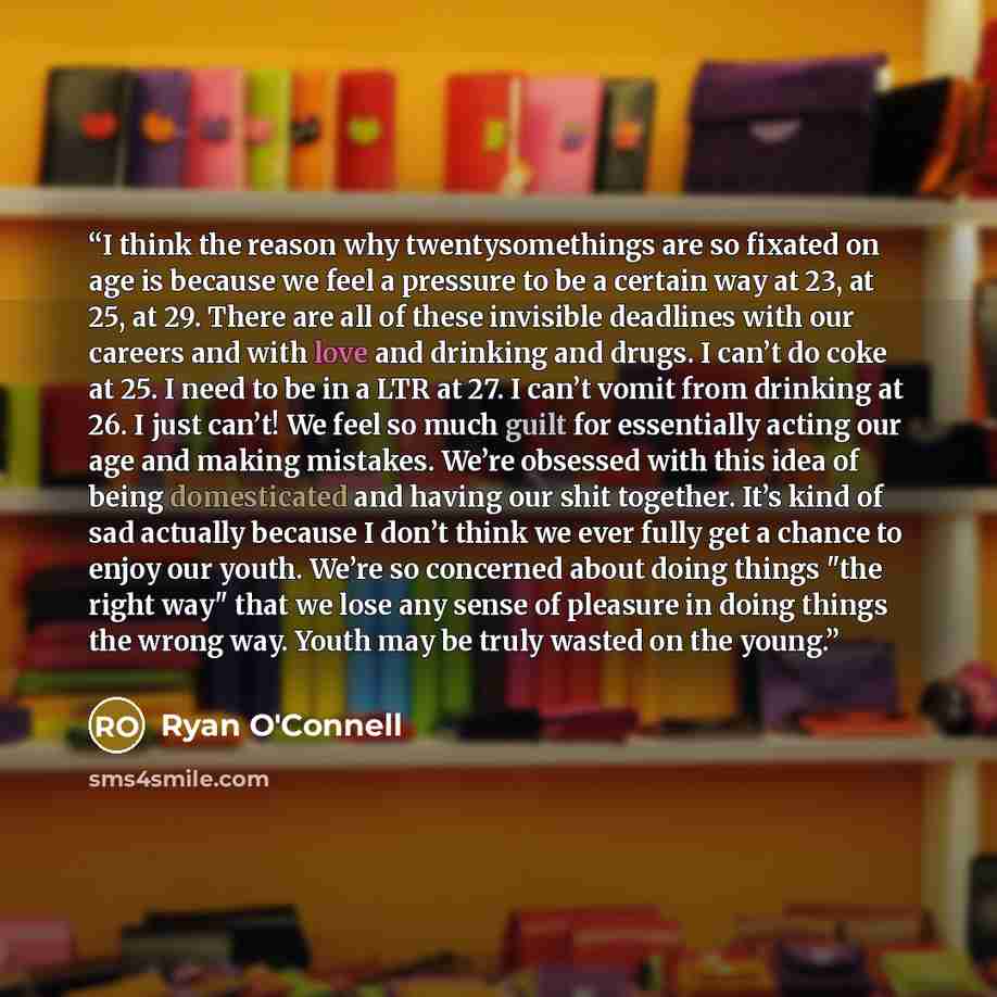“I think the reason why twentysomethings are so fixated on age is because we feel a pressure to be a certain way at 23, at 25, at 29. There are all of these invisible deadlines with our careers and with love and drinking and drugs. I can’t do coke at 25. I need to be in a LTR at 27. I can’t vomit…” quote by Ryan O'Connell