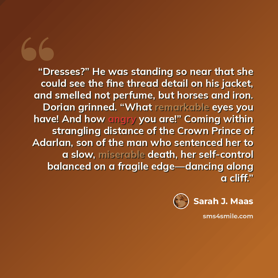 “Dresses?” He was standing so near that she could see the fine thread detail on his jacket, and smelled not perfume, but horses and iron. Dorian grinned. “What remarkable eyes you have! And how angry you are!” Coming within strangling distance of the Crown Prince of Adarlan, son of the man who…” quote by Sarah J. Maas