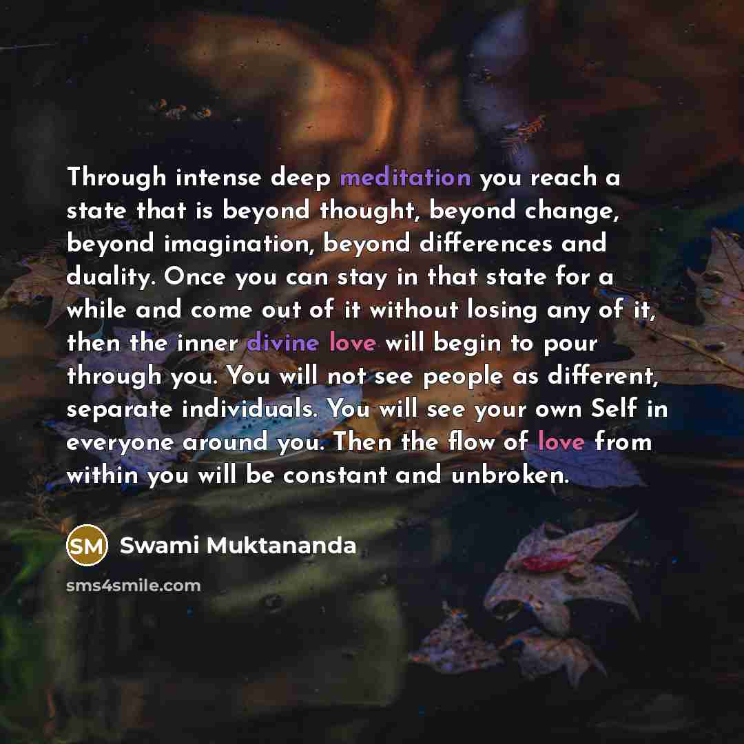 “Through intense deep meditation you reach a state that is beyond thought, beyond change, beyond imagination, beyond differences and duality. Once you can stay in that state for a while and come out of it without losing any of it, then the inner divine love will begin to pour through you. You will…” quote by Swami Muktananda