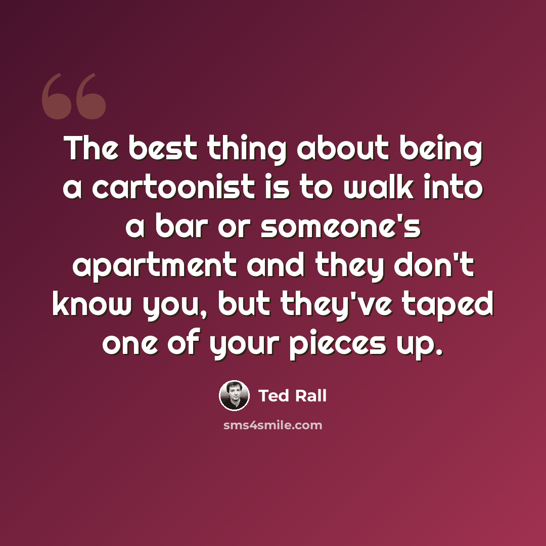 “The best thing about being a cartoonist is to walk into a bar or someone's apartment and they don't know you, but they've taped one of your pieces up.” quote by Ted Rall