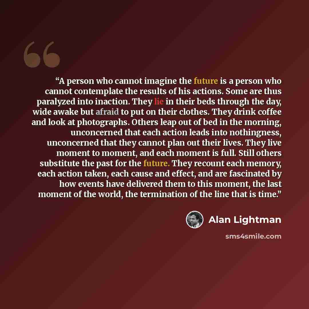 “A person who cannot imagine the future is a person who cannot contemplate the results of his actions. Some are thus paralyzed into inaction. They lie in their beds through the day, wide awake but afraid to put on their clothes. They drink coffee and look at photographs. Others leap out of bed in…” quote by Alan Lightman