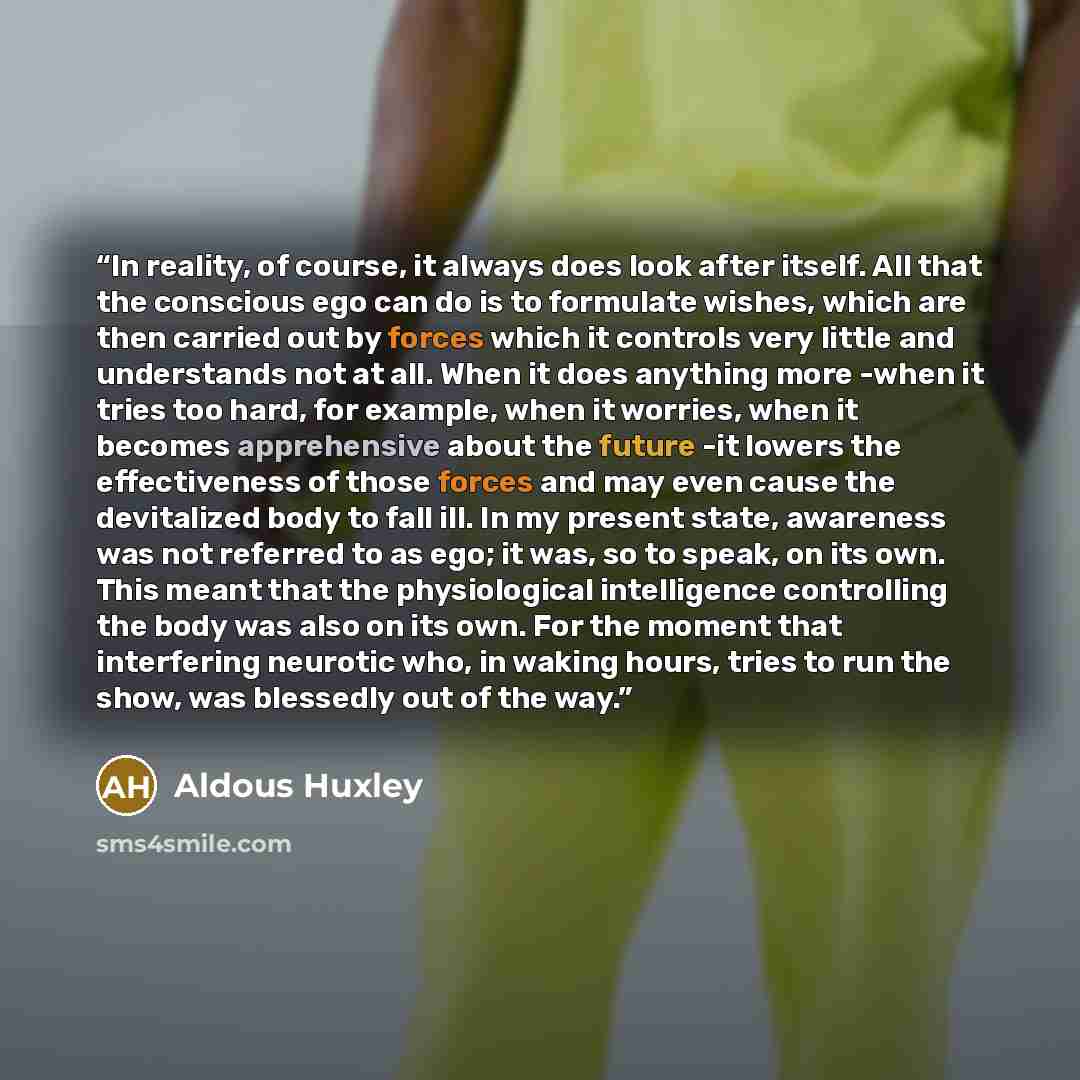 “In reality, of course, it always does look after itself. All that the conscious ego can do is to formulate wishes, which are then carried out by forces which it controls very little and understands not at all. When it does anything more -when it tries too hard, for example, when it worries, when…” quote by Aldous Huxley