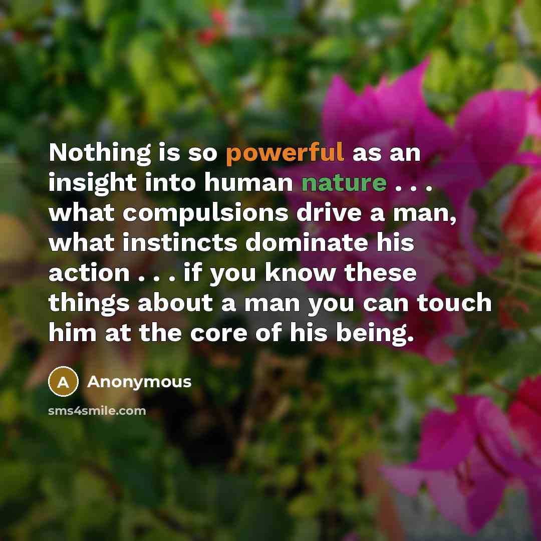 “Nothing is so powerful as an insight into human nature . . . what compulsions drive a man, what instincts dominate his action . . . if you know these things about a man you can touch him at the core of his being.” quote by Anonymous