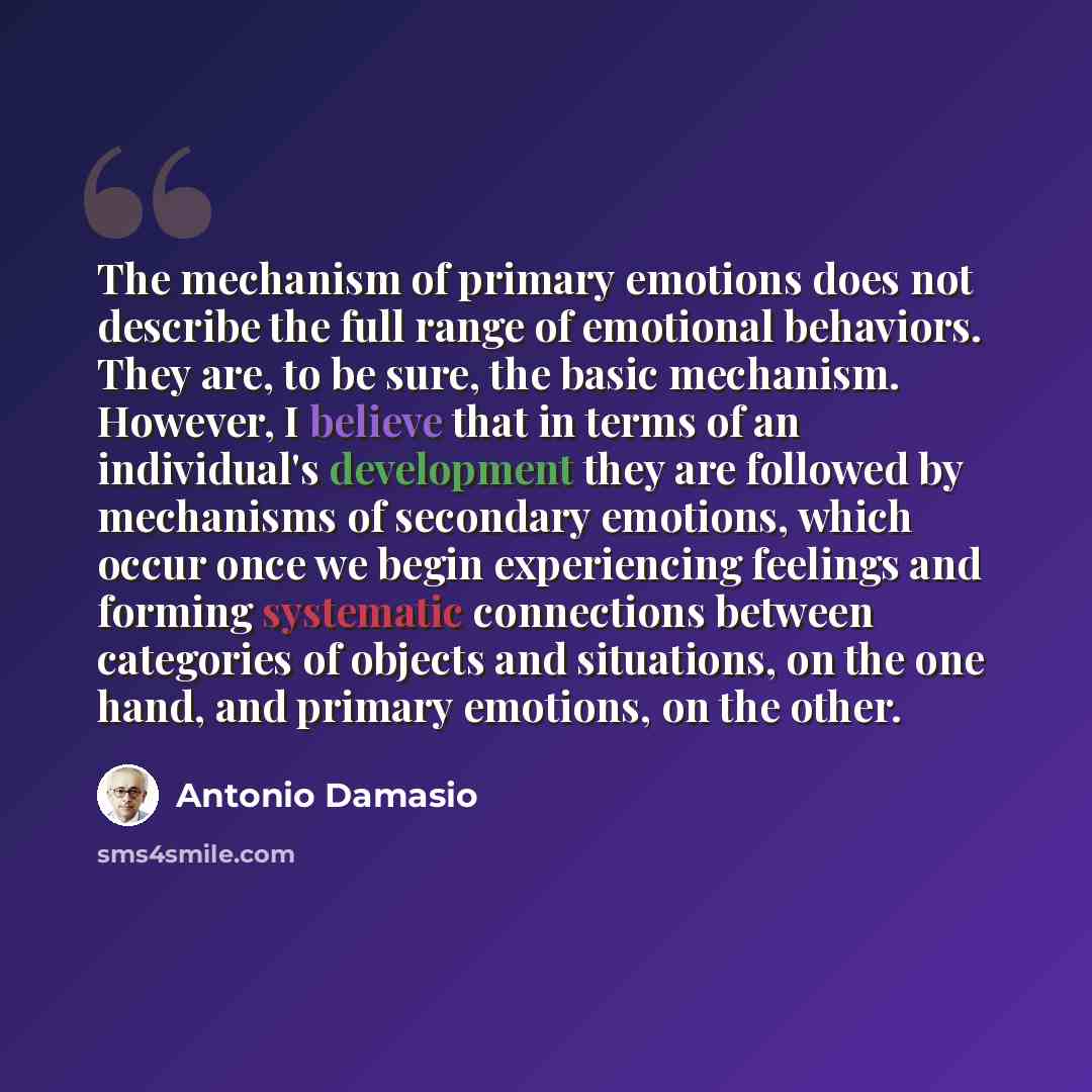 “The mechanism of primary emotions does not describe the full range of emotional behaviors. They are, to be sure, the basic mechanism. However, I believe that in terms of an individual's development they are followed by mechanisms of secondary emotions, which occur once we begin experiencing…” quote by Antonio Damasio
