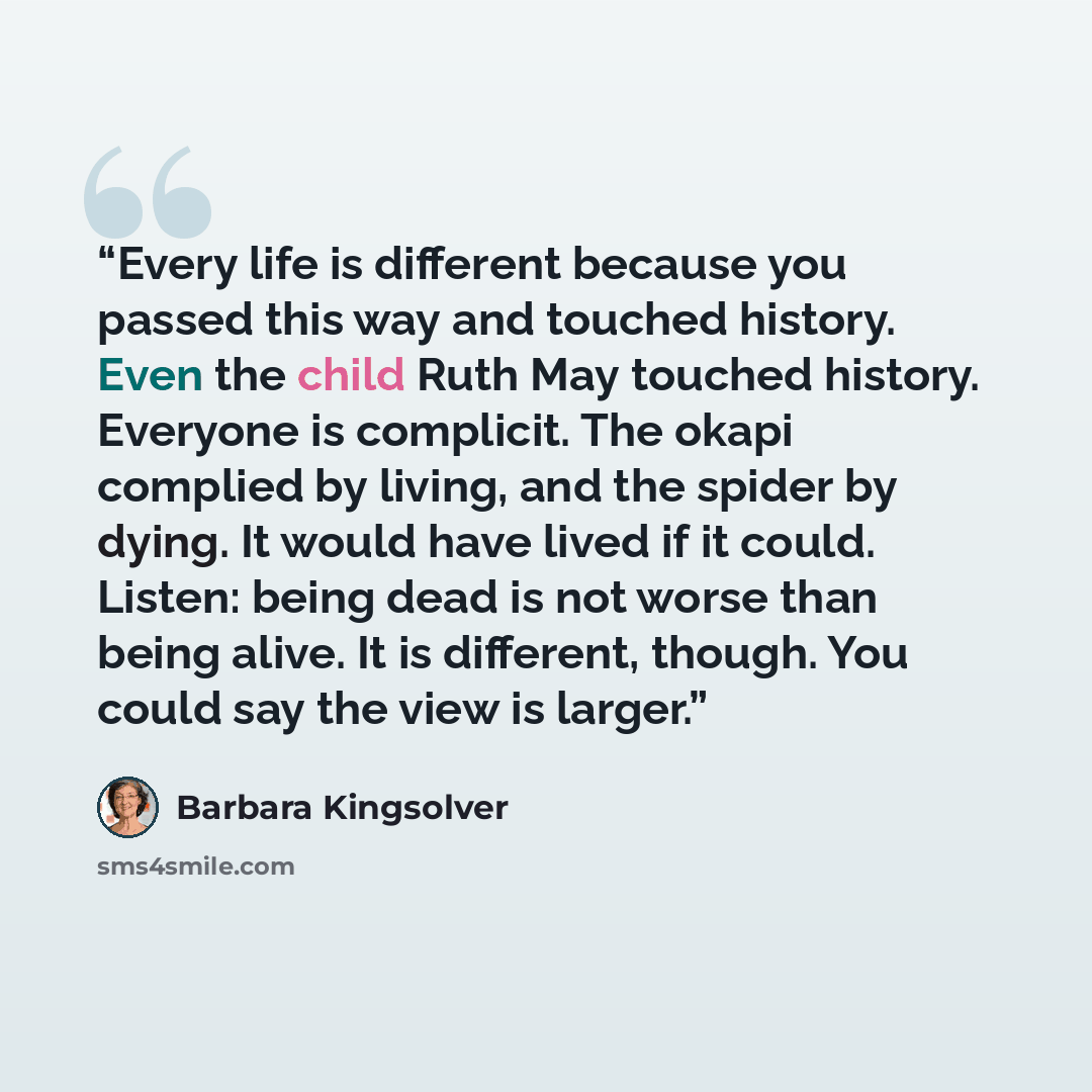 “Every life is different because you passed this way and touched history. Even the child Ruth May touched history. Everyone is complicit. The okapi complied by living, and the spider by dying. It would have lived if it could. Listen: being dead is not worse than being alive. It is different…” quote by Barbara Kingsolver