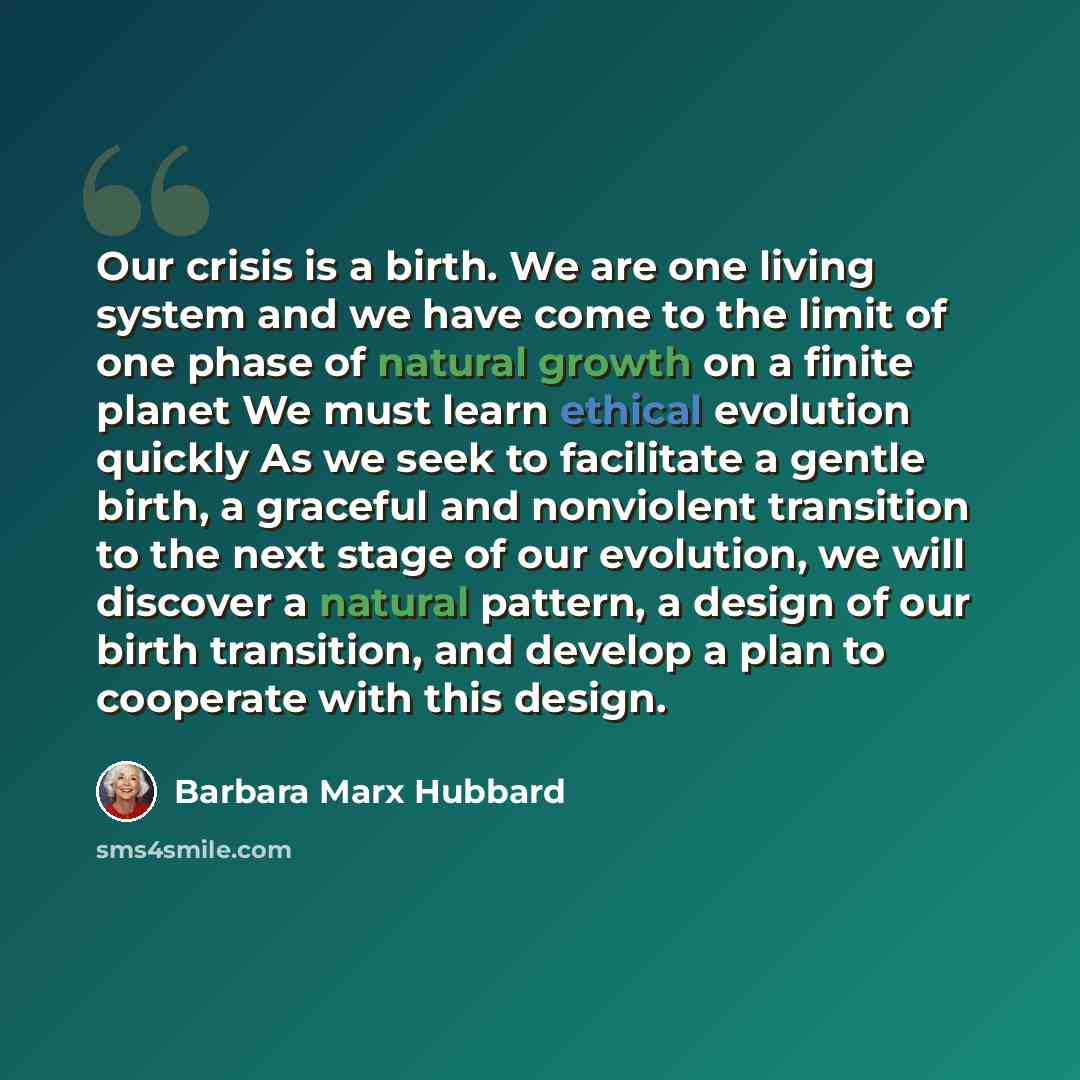 “Our crisis is a birth. We are one living system and we have come to the limit of one phase of natural growth on a finite planet We must learn ethical evolution quickly As we seek to facilitate a gentle birth, a graceful and nonviolent transition to the next stage of our evolution, we will discover…” quote by Barbara Marx Hubbard