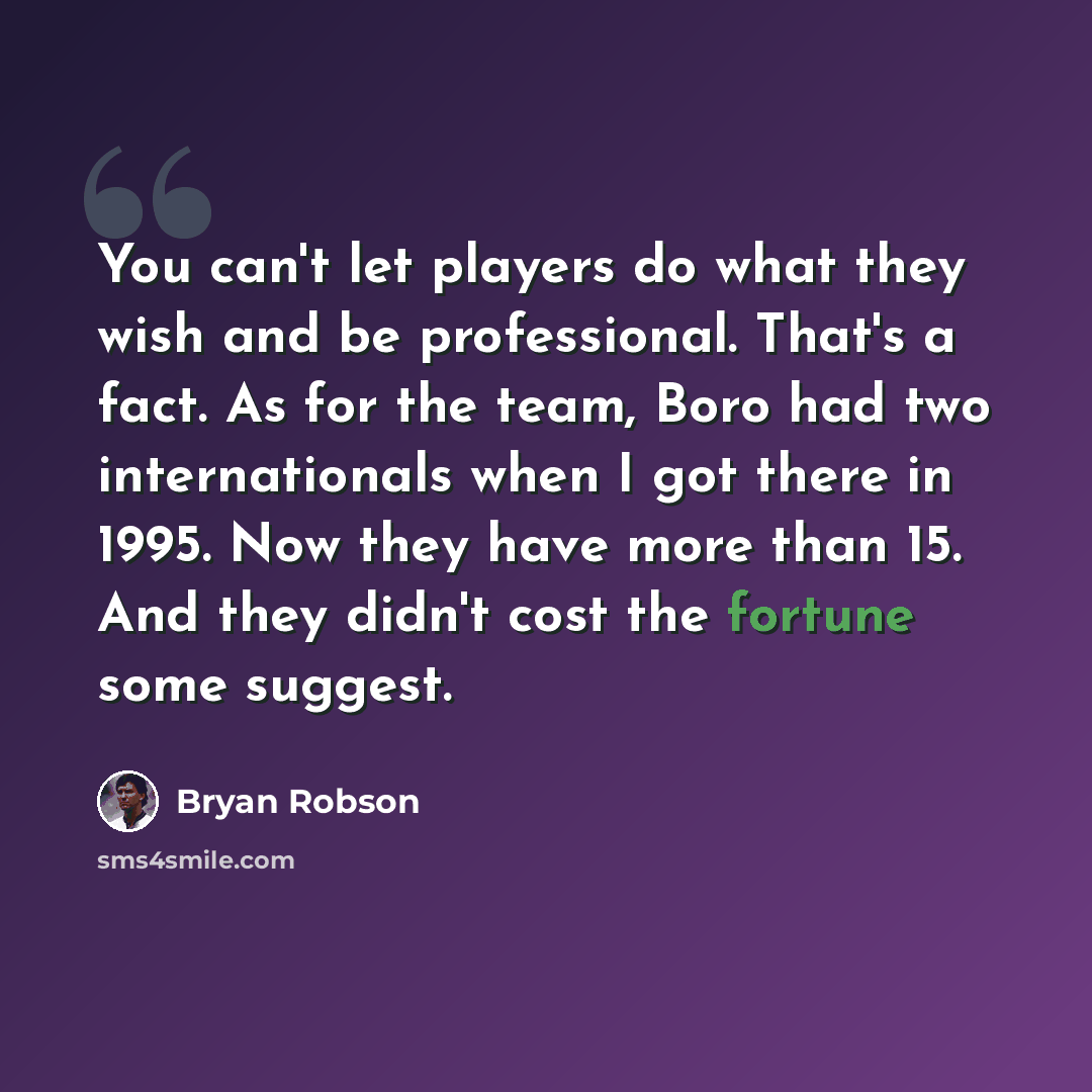“You can't let players do what they wish and be professional. That's a fact. As for the team, Boro had two internationals when I got there in 1995. Now they have more than 15. And they didn't cost the fortune some suggest.” quote by Bryan Robson