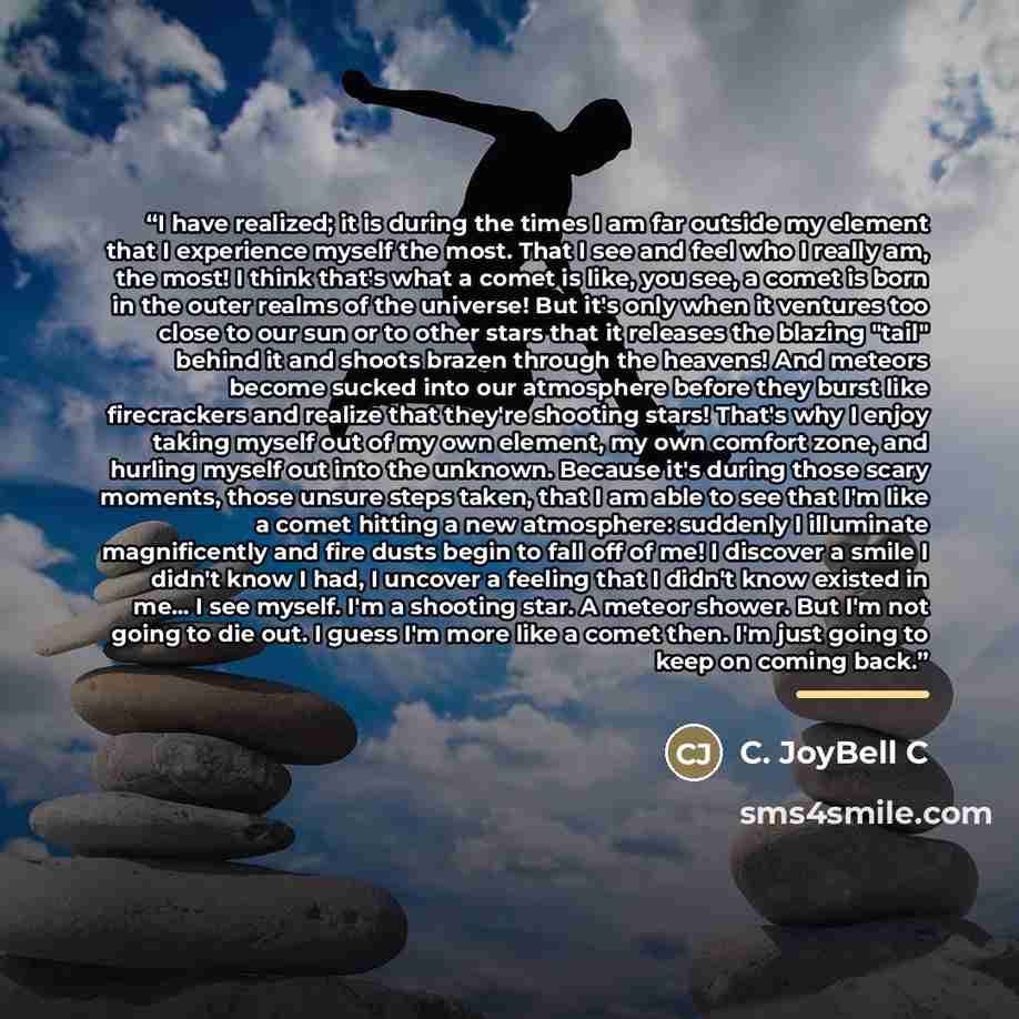 “I have realized; it is during the times I am far outside my element that I experience myself the most. That I see and feel who I really am, the most! I think that's what a comet is like, you see, a comet is born in the outer realms of the universe! But it's only when it ventures too close to our…” quote by C. JoyBell C