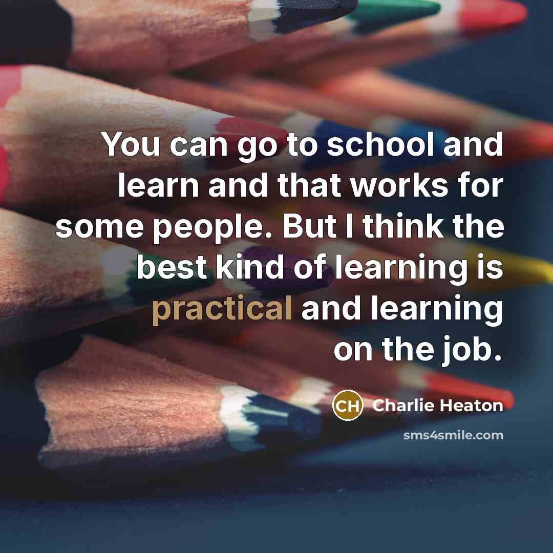 “You can go to school and learn and that works for some people. But I think the best kind of learning is practical and learning on the job.” quote by Charlie Heaton