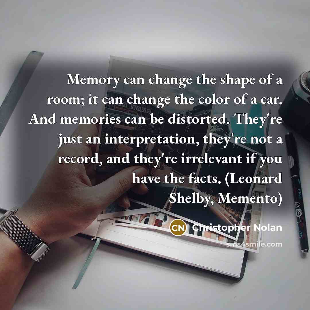 “Memory can change the shape of a room; it can change the color of a car. And memories can be distorted. They're just an interpretation, they're not a record, and they're irrelevant if you have the facts. (Leonard Shelby, Memento)” quote by Christopher Nolan