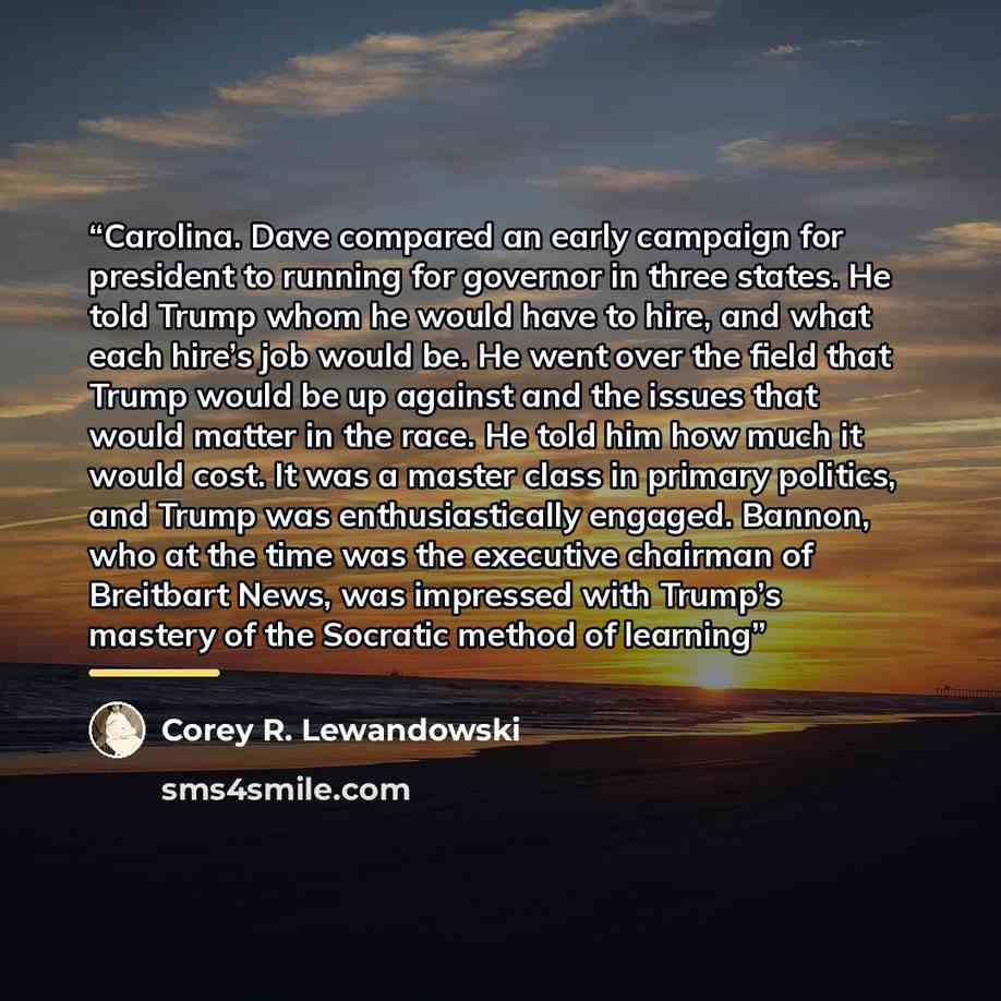 “Carolina. Dave compared an early campaign for president to running for governor in three states. He told Trump whom he would have to hire, and what each hire’s job would be. He went over the field that Trump would be up against and the issues that would matter in the race. He told him how much it…” quote by Corey R. Lewandowski