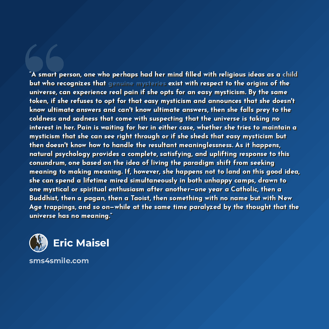 “A smart person, one who perhaps had her mind filled with religious ideas as a child but who recognizes that genuine mysteries exist with respect to the origins of the universe, can experience real pain if she opts for an easy mysticism. By the same token, if she refuses to opt for that easy…” quote by Eric Maisel