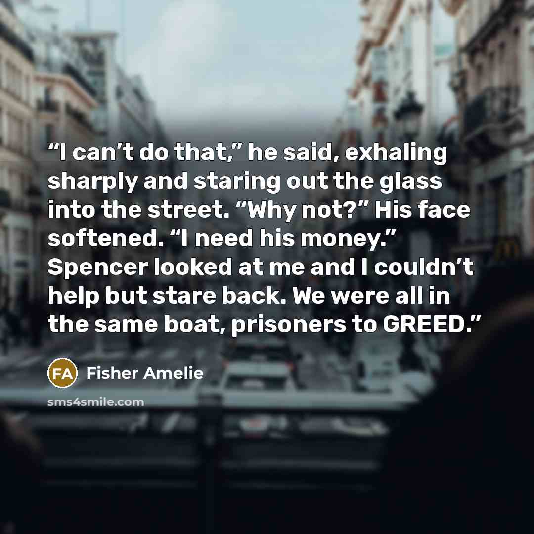“I can’t do that,” he said, exhaling sharply and staring out the glass into the street. “Why not?” His face softened. “I need his money.” Spencer looked at me and I couldn’t help but stare back. We were all in the same boat, prisoners to GREED.” quote by Fisher Amelie