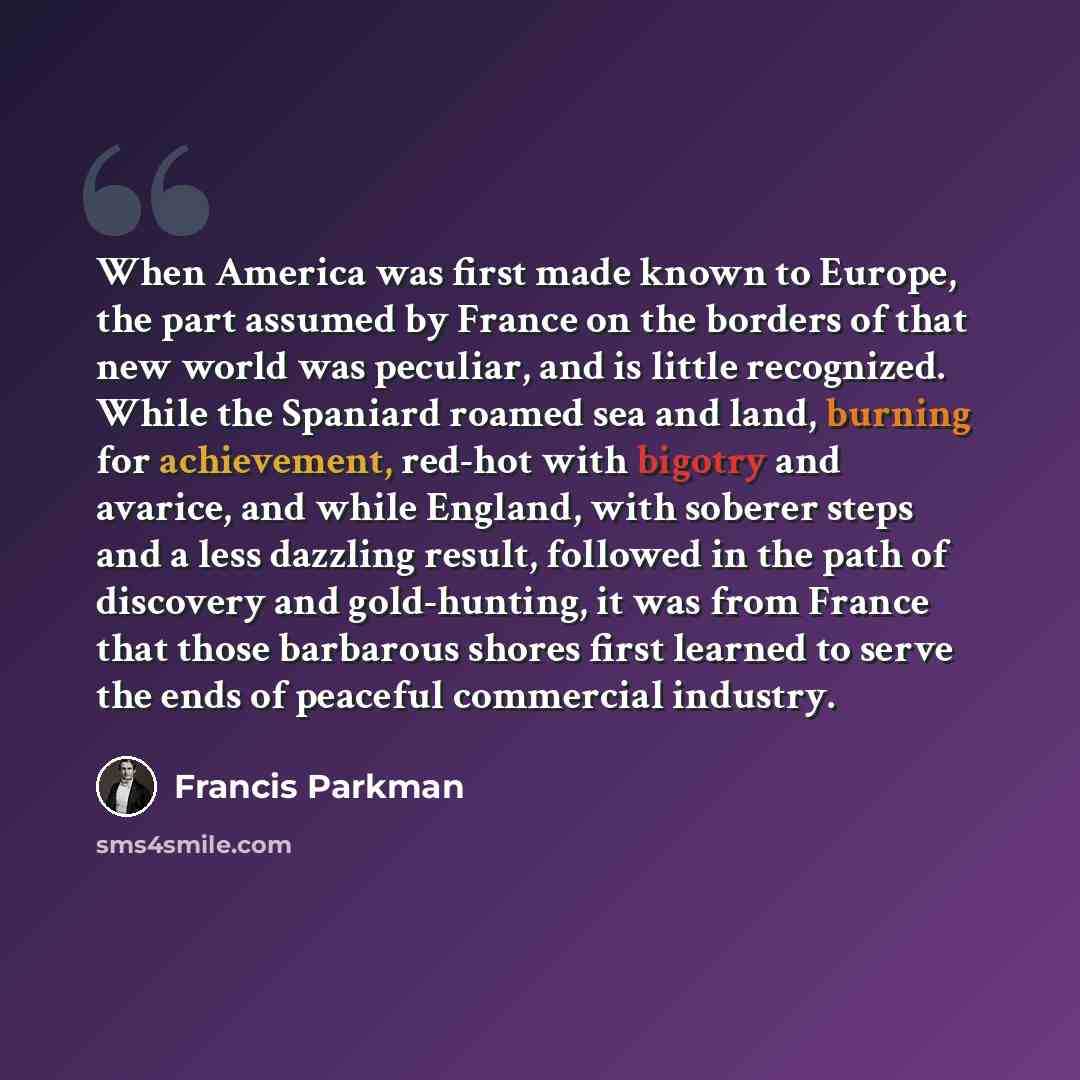 “When America was first made known to Europe, the part assumed by France on the borders of that new world was peculiar, and is little recognized. While the Spaniard roamed sea and land, burning for achievement, red-hot with bigotry and avarice, and while England, with soberer steps and a less…” quote by Francis Parkman