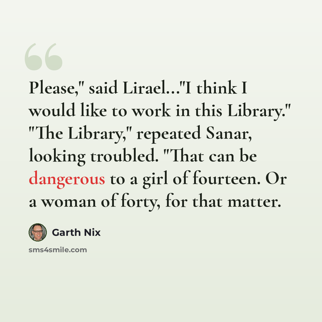 “Please," said Lirael..."I think I would like to work in this Library." "The Library," repeated Sanar, looking troubled. "That can be dangerous to a girl of fourteen. Or a woman of forty, for that matter.” quote by Garth Nix