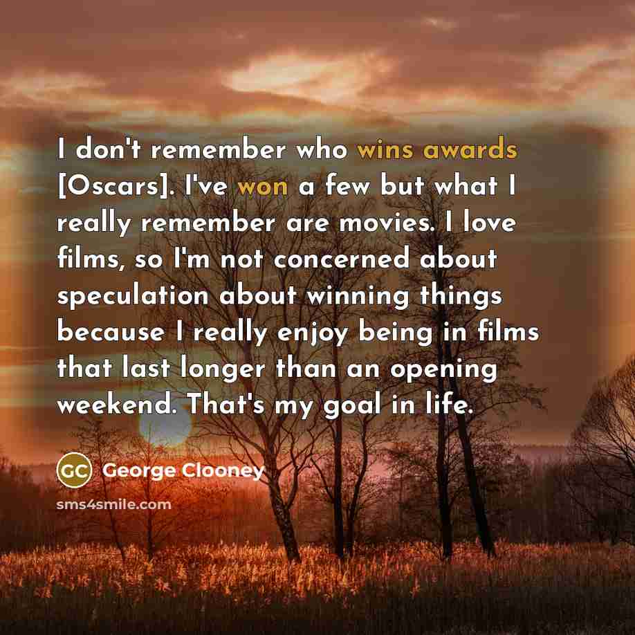 “I don't remember who wins awards [Oscars]. I've won a few but what I really remember are movies. I love films, so I'm not concerned about speculation about winning things because I really enjoy being in films that last longer than an opening weekend. That's my goal in life.” quote by George Clooney