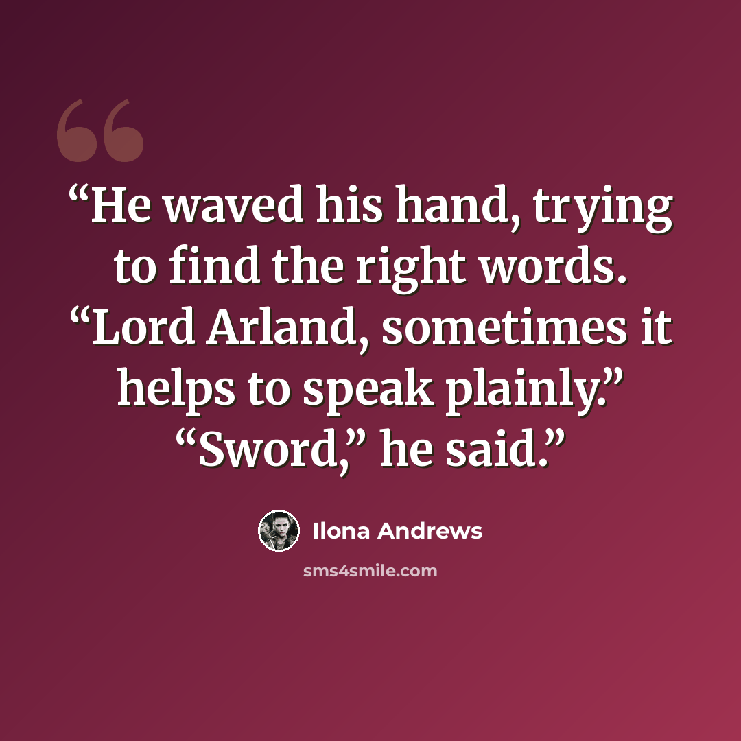 “He waved his hand, trying to find the right words. “Lord Arland, sometimes it helps to speak plainly.” “Sword,” he said.” quote by Ilona Andrews