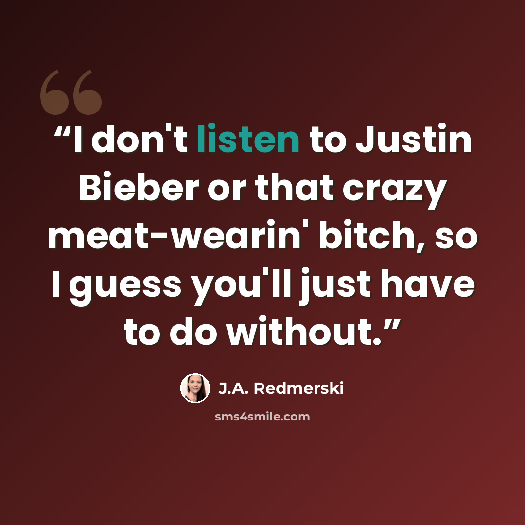 “I don't listen to Justin Bieber or that crazy meat-wearin' bitch, so I guess you'll just have to do without.” quote by J.A. Redmerski