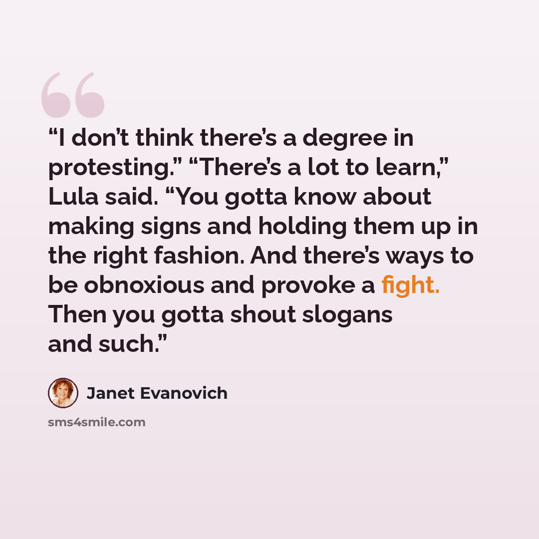 “I don’t think there’s a degree in protesting.” “There’s a lot to learn,” Lula said. “You gotta know about making signs and holding them up in the right fashion. And there’s ways to be obnoxious and provoke a fight. Then you gotta shout slogans and such.” quote by Janet Evanovich