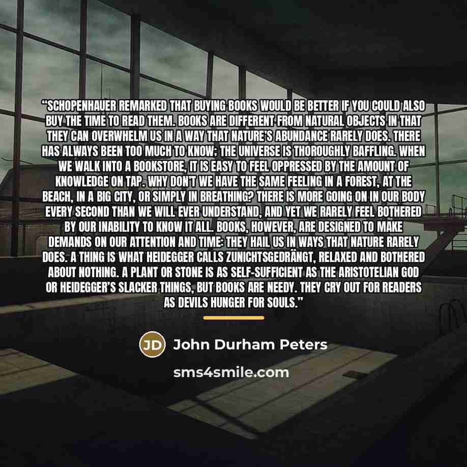 “Schopenhauer remarked that buying books would be better if you could also buy the time to read them. Books are different from natural objects in that they can overwhelm us in a way that nature’s abundance rarely does. There has always been too much to know; the universe is thoroughly baffling…” quote by John Durham Peters